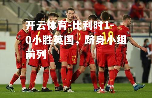 比利时1-0小胜英国，跻身小组前列