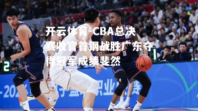 CBA总决赛收官首钢战胜广东夺得冠军成绩斐然