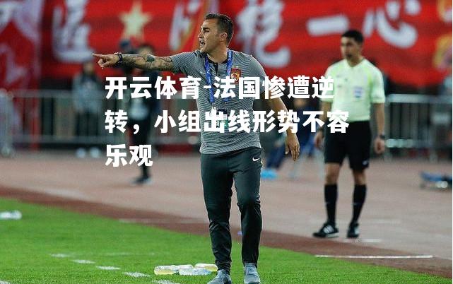 法国惨遭逆转,小组出线形势不容乐观 法国惨遭逆转,小组出线形势不容乐观